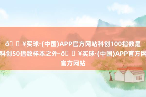 🔥买球·(中国)APP官方网站科创100指数是从科创50指数样本之外-🔥买球·(中国)APP官方网站