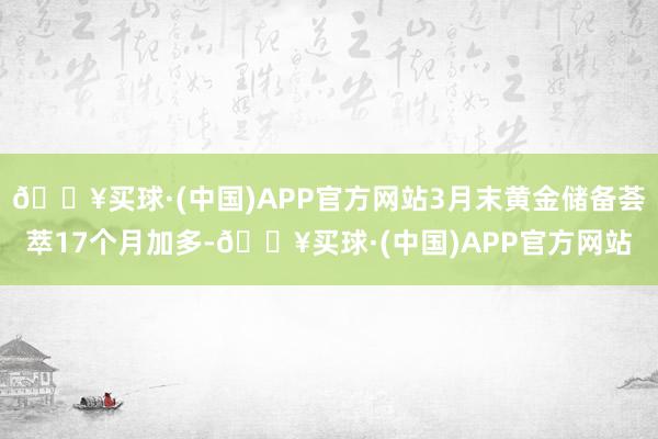 🔥买球·(中国)APP官方网站3月末黄金储备荟萃17个月加多-🔥买球·(中国)APP官方网站