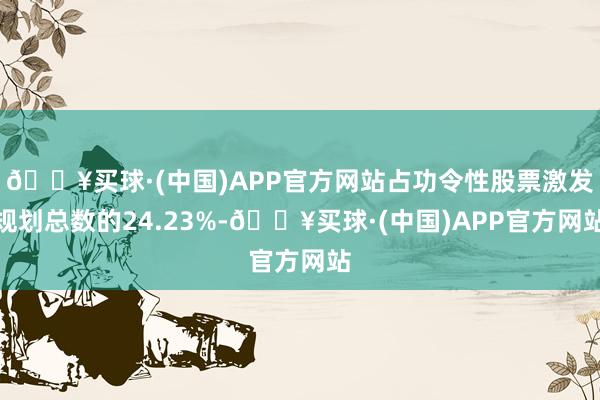 🔥买球·(中国)APP官方网站占功令性股票激发规划总数的24.23%-🔥买球·(中国)APP官方网站