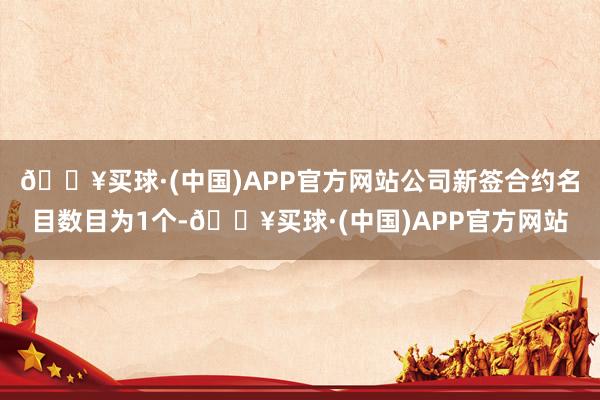 🔥买球·(中国)APP官方网站公司新签合约名目数目为1个-🔥买球·(中国)APP官方网站