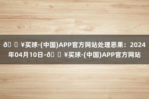 🔥买球·(中国)APP官方网站处理恶果：2024年04月10日-🔥买球·(中国)APP官方网站