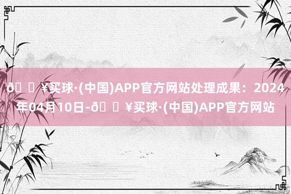 🔥买球·(中国)APP官方网站处理成果：2024年04月10日-🔥买球·(中国)APP官方网站