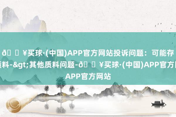 🔥买球·(中国)APP官方网站投诉问题：可能存在质料->其他质料问题-🔥买球·(中国)APP官方网站