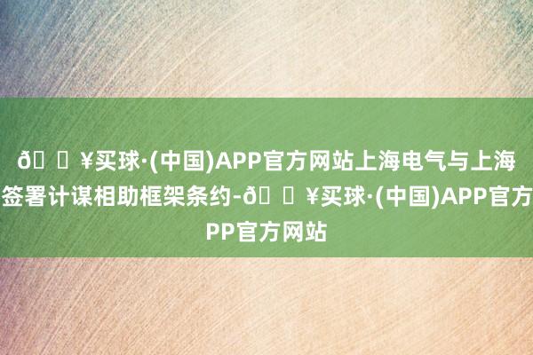 🔥买球·(中国)APP官方网站上海电气与上海交大签署计谋相助框架条约-🔥买球·(中国)APP官方网站