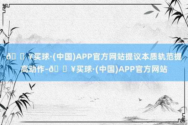 🔥买球·(中国)APP官方网站提议本质轨范提高动作-🔥买球·(中国)APP官方网站