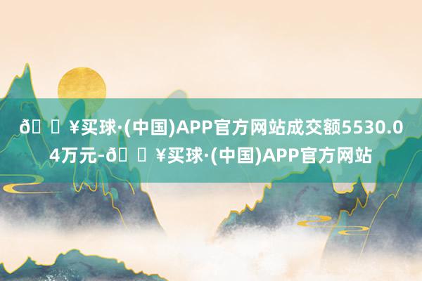 🔥买球·(中国)APP官方网站成交额5530.04万元-🔥买球·(中国)APP官方网站