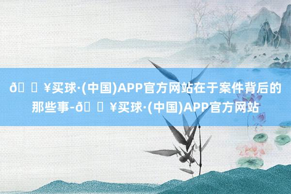 🔥买球·(中国)APP官方网站在于案件背后的那些事-🔥买球·(中国)APP官方网站