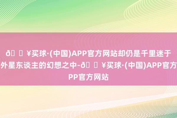 🔥买球·(中国)APP官方网站却仍是千里迷于寻找外星东谈主的幻想之中-🔥买球·(中国)APP官方网站