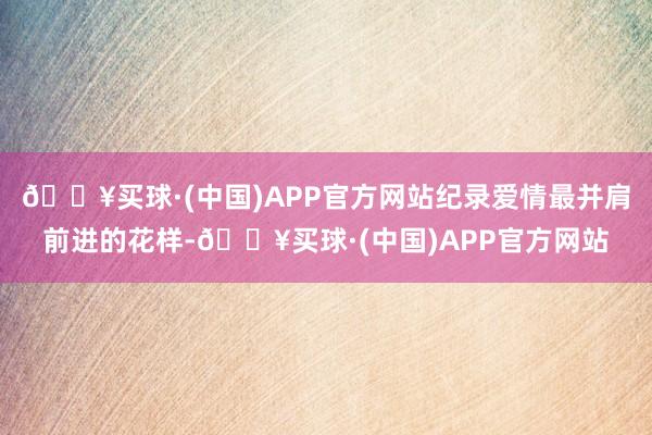 🔥买球·(中国)APP官方网站纪录爱情最并肩前进的花样-🔥买球·(中国)APP官方网站