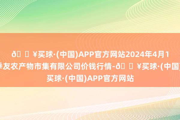 🔥买球·(中国)APP官方网站2024年4月19日潜江市四季友农产物市集有限公司价钱行情-🔥买球·(中国)APP官方网站