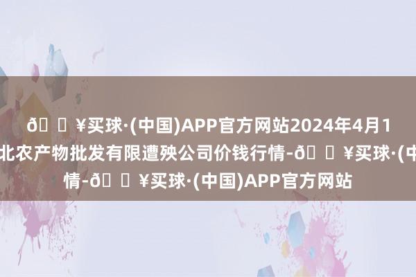 🔥买球·(中国)APP官方网站2024年4月19日湖南邵阳市江北农产物批发有限遭殃公司价钱行情-🔥买球·(中国)APP官方网站