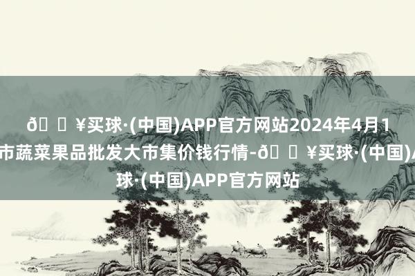 🔥买球·(中国)APP官方网站2024年4月19日湖南吉首市蔬菜果品批发大市集价钱行情-🔥买球·(中国)APP官方网站