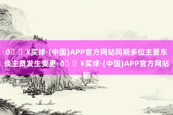 🔥买球·(中国)APP官方网站同期多位主要东谈主员发生变更-🔥买球·(中国)APP官方网站