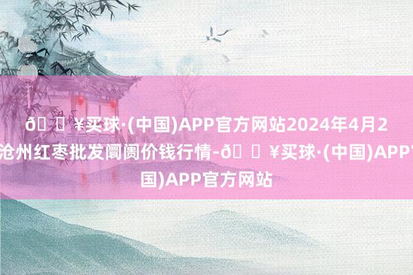 🔥买球·(中国)APP官方网站2024年4月20日中国沧州红枣批发阛阓价钱行情-🔥买球·(中国)APP官方网站