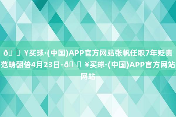 🔥买球·(中国)APP官方网站张帆任职7年贬责范畴翻倍4月23日-🔥买球·(中国)APP官方网站