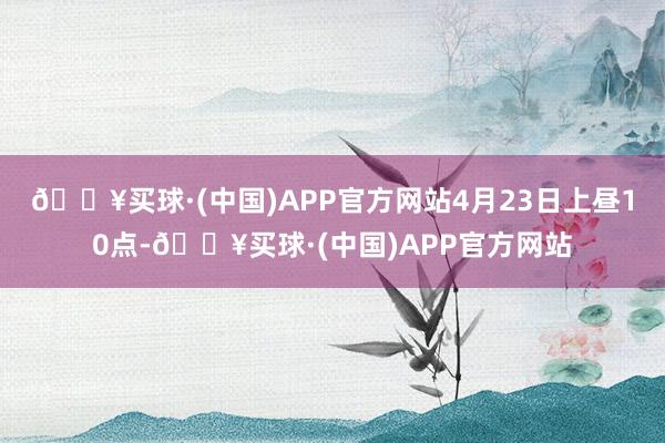 🔥买球·(中国)APP官方网站4月23日上昼10点-🔥买球·(中国)APP官方网站