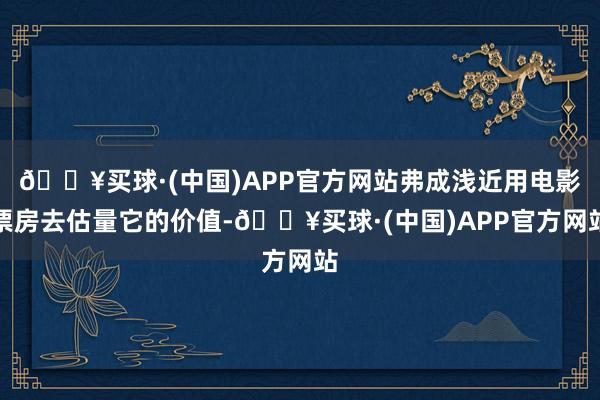 🔥买球·(中国)APP官方网站弗成浅近用电影票房去估量它的价值-🔥买球·(中国)APP官方网站