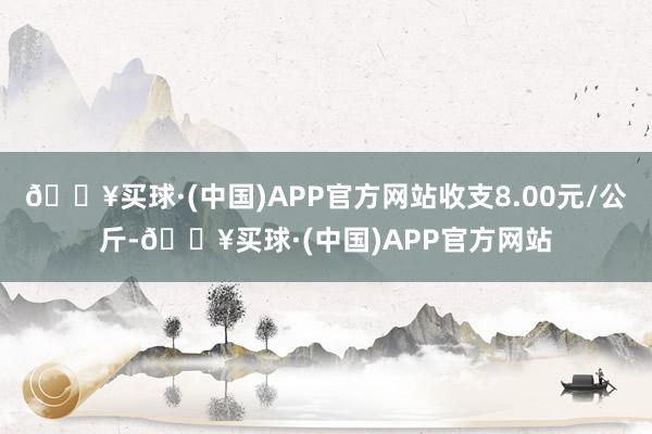 🔥买球·(中国)APP官方网站收支8.00元/公斤-🔥买球·(中国)APP官方网站