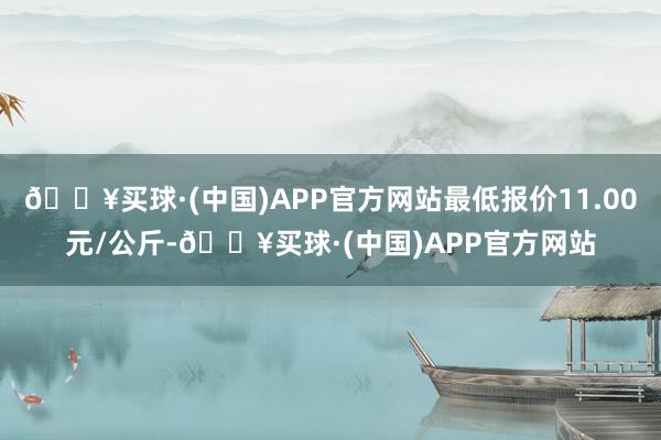 🔥买球·(中国)APP官方网站最低报价11.00元/公斤-🔥买球·(中国)APP官方网站