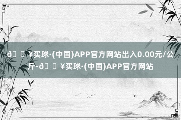 🔥买球·(中国)APP官方网站出入0.00元/公斤-🔥买球·(中国)APP官方网站