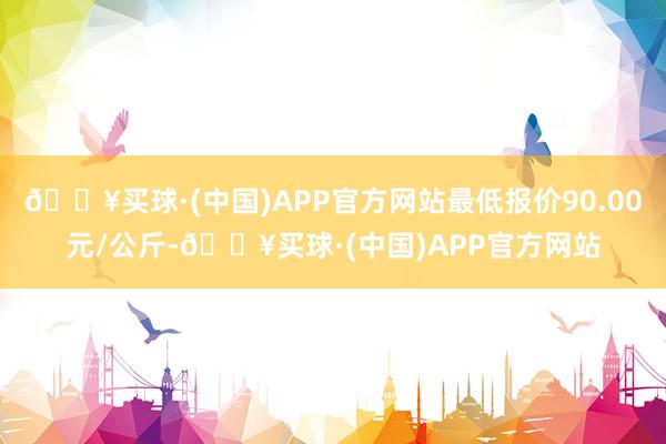 🔥买球·(中国)APP官方网站最低报价90.00元/公斤-🔥买球·(中国)APP官方网站