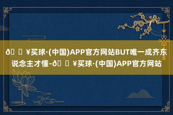 🔥买球·(中国)APP官方网站BUT唯一成齐东说念主才懂-🔥买球·(中国)APP官方网站