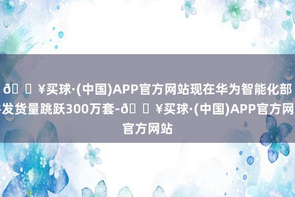 🔥买球·(中国)APP官方网站现在华为智能化部件发货量跳跃300万套-🔥买球·(中国)APP官方网站