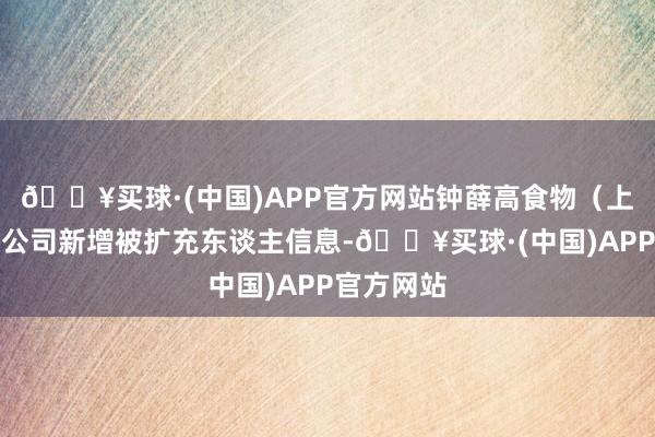 🔥买球·(中国)APP官方网站钟薛高食物（上海）有限公司新增被扩充东谈主信息-🔥买球·(中国)APP官方网站