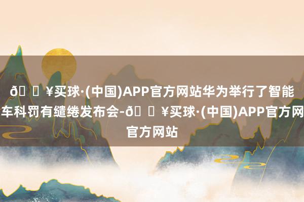 🔥买球·(中国)APP官方网站华为举行了智能汽车科罚有缱绻发布会-🔥买球·(中国)APP官方网站