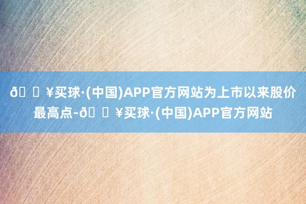 🔥买球·(中国)APP官方网站为上市以来股价最高点-🔥买球·(中国)APP官方网站