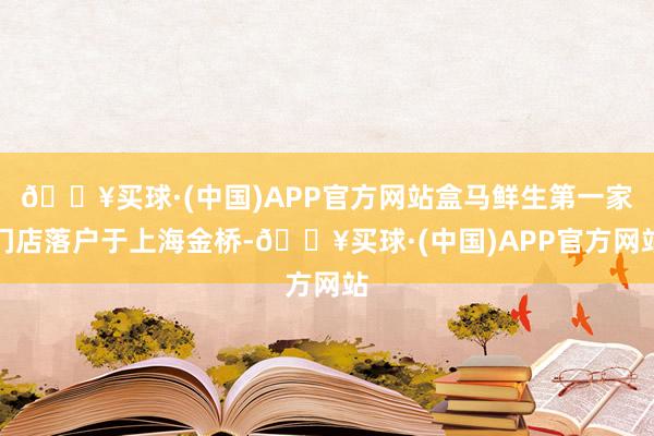 🔥买球·(中国)APP官方网站盒马鲜生第一家门店落户于上海金桥-🔥买球·(中国)APP官方网站