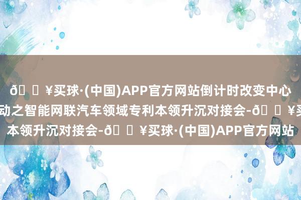 🔥买球·(中国)APP官方网站倒计时改变中心经办中关村“火花”活动之智能网联汽车领域专利本领升沉对接会-🔥买球·(中国)APP官方网站