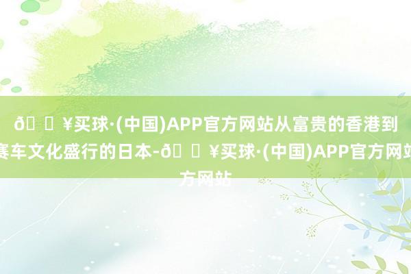 🔥买球·(中国)APP官方网站从富贵的香港到赛车文化盛行的日本-🔥买球·(中国)APP官方网站