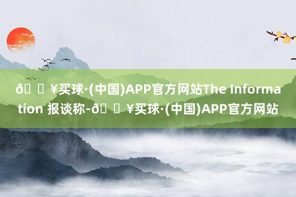 🔥买球·(中国)APP官方网站The Information 报谈称-🔥买球·(中国)APP官方网站