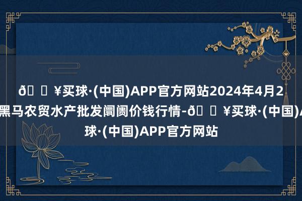 🔥买球·(中国)APP官方网站2024年4月28日山东德州黑马农贸水产批发阛阓价钱行情-🔥买球·(中国)APP官方网站