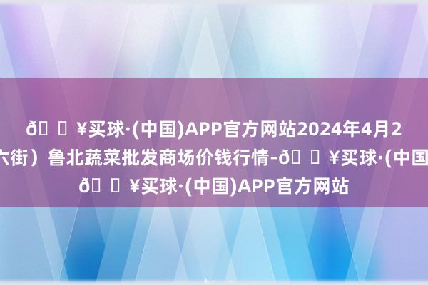 🔥买球·(中国)APP官方网站2024年4月28日山东滨州(六街）鲁北蔬菜批发商场价钱行情-🔥买球·(中国)APP官方网站