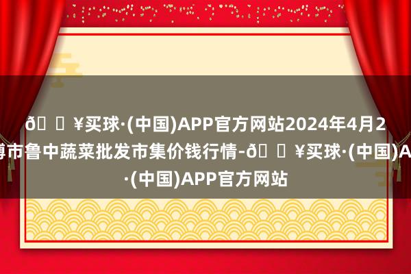 🔥买球·(中国)APP官方网站2024年4月28日山东淄博市鲁中蔬菜批发市集价钱行情-🔥买球·(中国)APP官方网站