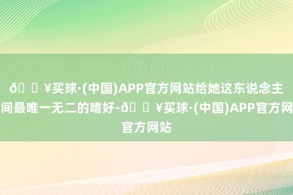 🔥买球·(中国)APP官方网站给她这东说念主世间最唯一无二的嗜好-🔥买球·(中国)APP官方网站