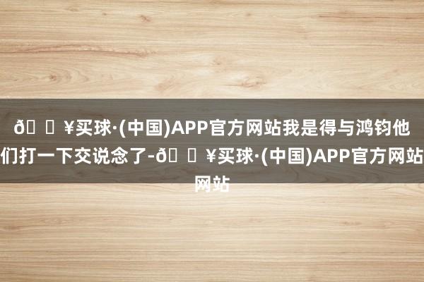 🔥买球·(中国)APP官方网站我是得与鸿钧他们打一下交说念了-🔥买球·(中国)APP官方网站