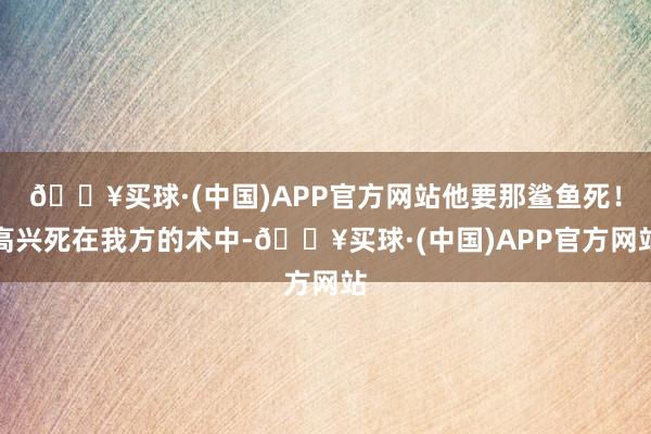 🔥买球·(中国)APP官方网站他要那鲨鱼死！高兴死在我方的术中-🔥买球·(中国)APP官方网站