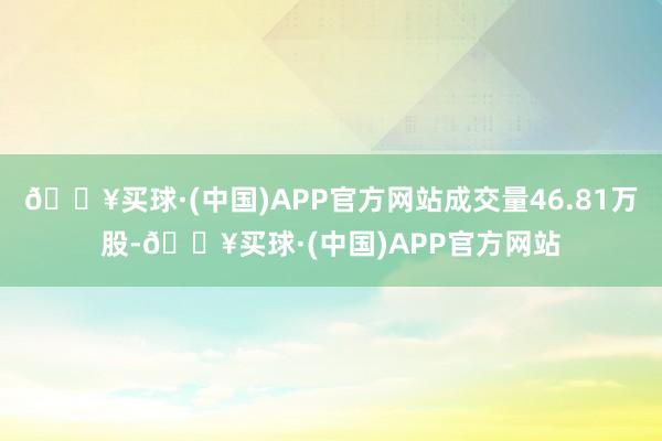 🔥买球·(中国)APP官方网站成交量46.81万股-🔥买球·(中国)APP官方网站