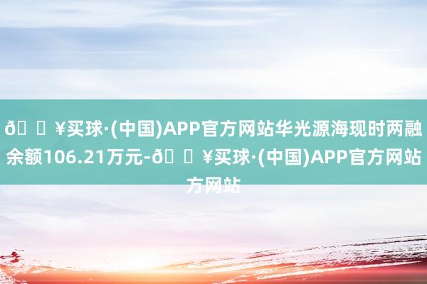 🔥买球·(中国)APP官方网站华光源海现时两融余额106.21万元-🔥买球·(中国)APP官方网站