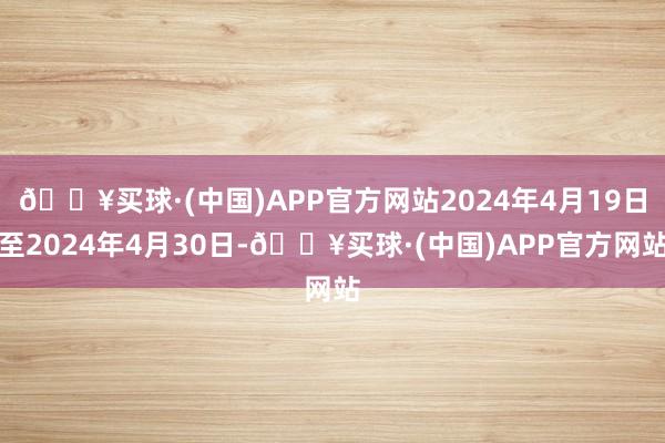 🔥买球·(中国)APP官方网站2024年4月19日至2024年4月30日-🔥买球·(中国)APP官方网站