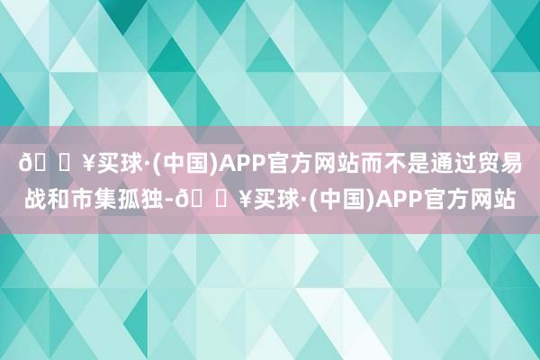 🔥买球·(中国)APP官方网站而不是通过贸易战和市集孤独-🔥买球·(中国)APP官方网站