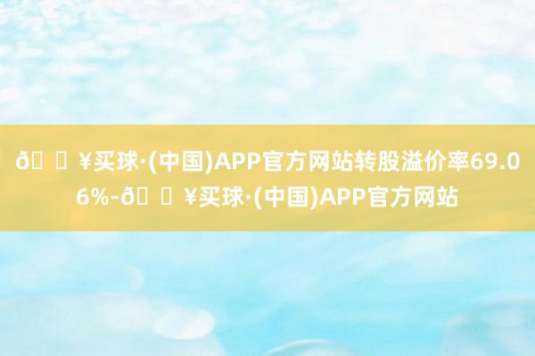 🔥买球·(中国)APP官方网站转股溢价率69.06%-🔥买球·(中国)APP官方网站