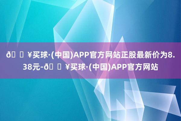 🔥买球·(中国)APP官方网站正股最新价为8.38元-🔥买球·(中国)APP官方网站