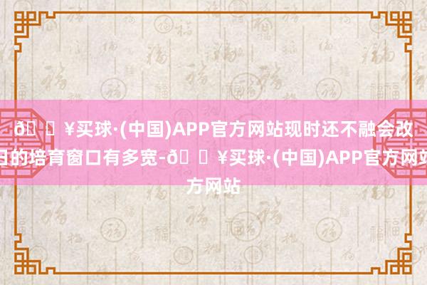 🔥买球·(中国)APP官方网站现时还不融会改日的培育窗口有多宽-🔥买球·(中国)APP官方网站