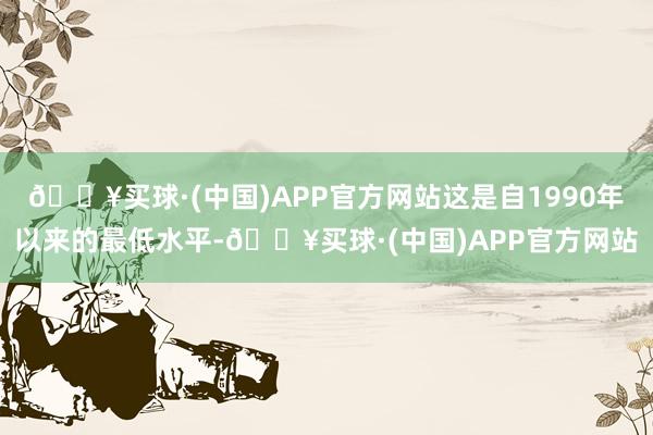 🔥买球·(中国)APP官方网站这是自1990年以来的最低水平-🔥买球·(中国)APP官方网站