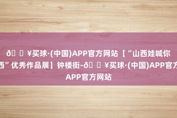 🔥买球·(中国)APP官方网站【“山西娃喊你看山西”优秀作品展】钟楼街-🔥买球·(中国)APP官方网站