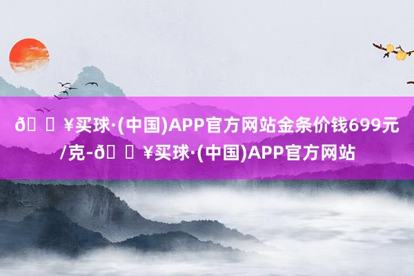 🔥买球·(中国)APP官方网站金条价钱699元/克-🔥买球·(中国)APP官方网站